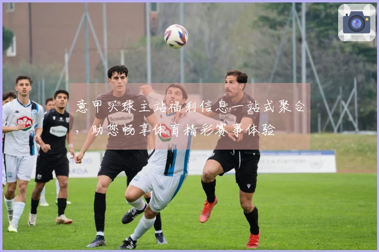 意甲买球主站福利信息一站式聚合，助您畅享体育精彩赛事体验