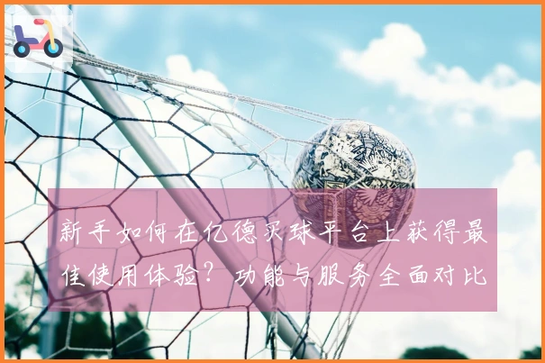 新手如何在亿德买球平台上获得最佳使用体验？功能与服务全面对比分析