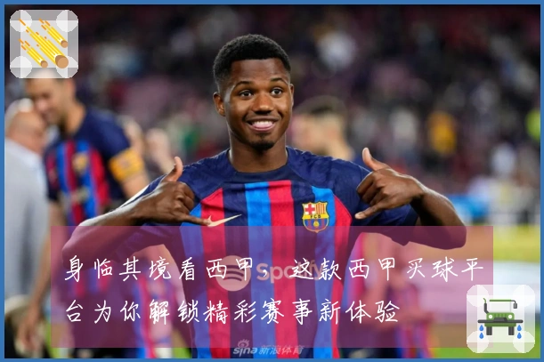 身临其境看西甲，这款西甲买球平台为你解锁精彩赛事新体验