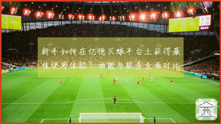 新手如何在亿德买球平台上获得最佳使用体验？功能与服务全面对比分析