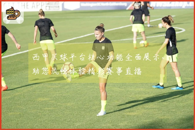 西甲买球平台核心功能全面展示，助您流畅体验精彩赛事直播